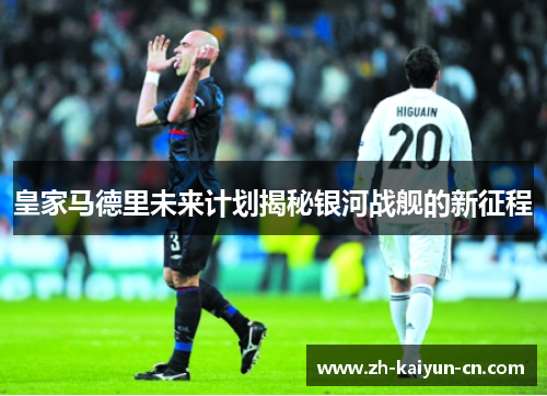 皇家马德里未来计划揭秘银河战舰的新征程