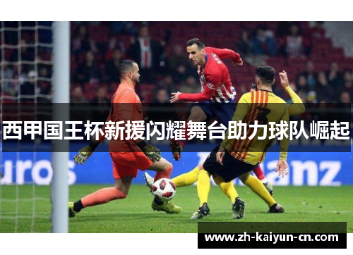 西甲国王杯新援闪耀舞台助力球队崛起 西甲国王杯新援闪耀舞台助力球队崛起