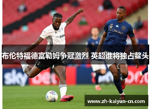 布伦特福德富勒姆争冠激烈 英超谁将独占鳌头