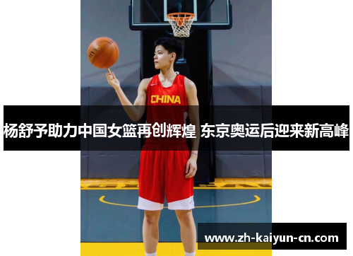 杨舒予助力中国女篮再创辉煌 东京奥运后迎来新高峰 杨舒予助力中国女篮再创辉煌 东京奥运后迎来新高峰